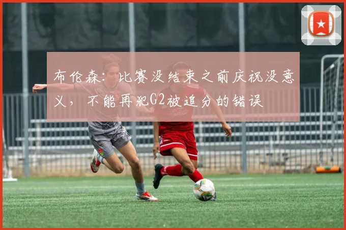 布伦森:比赛没结束之前庆祝没意义,不能再犯G2被追分的错误