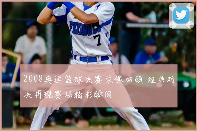 2008奥运篮球决赛录像回顾 经典对决再现赛场精彩瞬间
