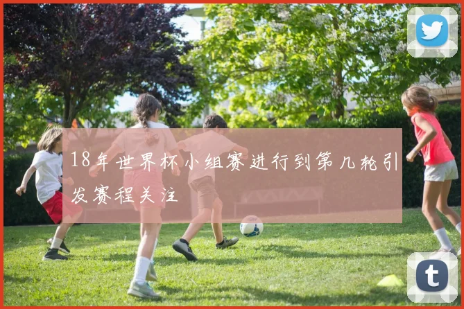 18年世界杯小组赛进行到第几轮引发赛程关注