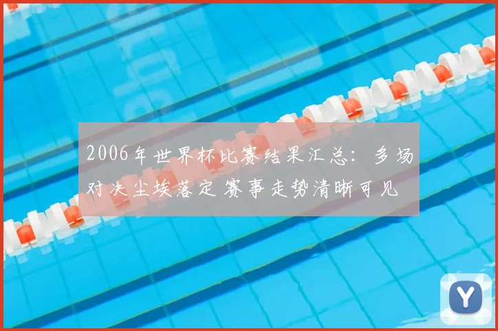 2006年世界杯比赛结果汇总：多场对决尘埃落定 赛事走势清晰可见