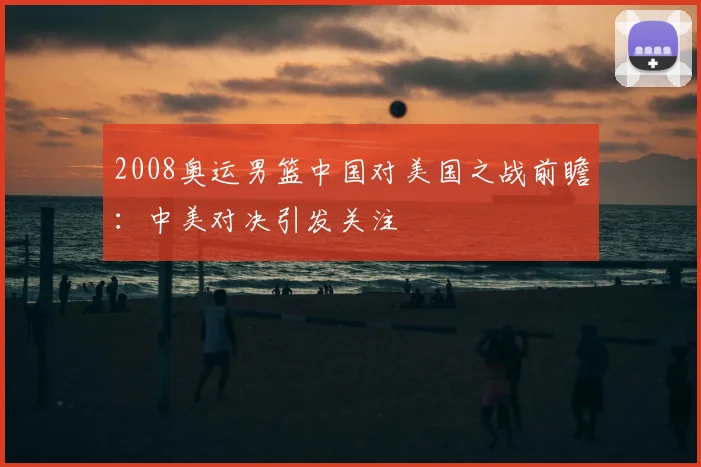 2008奥运男篮中国对美国之战前瞻:中美对决引发关注