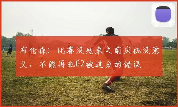 布伦森:比赛没结束之前庆祝没意义,不能再犯G2被追分的错误