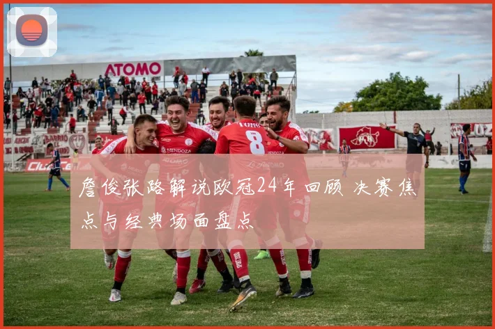 詹俊张路解说欧冠24年回顾 决赛焦点与经典场面盘点