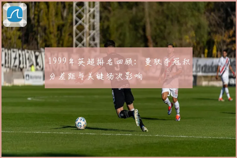 1999年英超排名回顾：曼联夺冠积分差距与关键场次影响