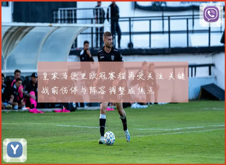 皇家马德里欧冠赛程再受关注 关键战前伤停与阵容调整成焦点