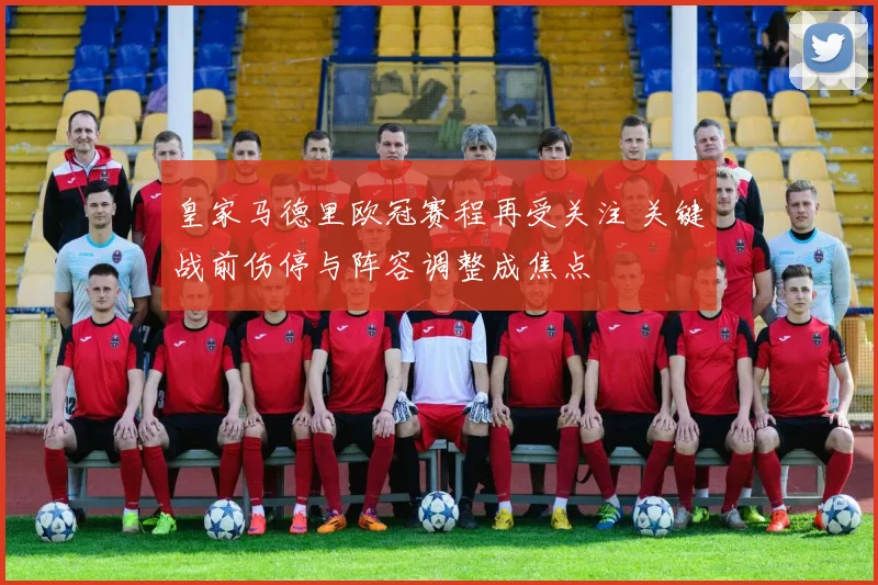 皇家马德里欧冠赛程再受关注 关键战前伤停与阵容调整成焦点