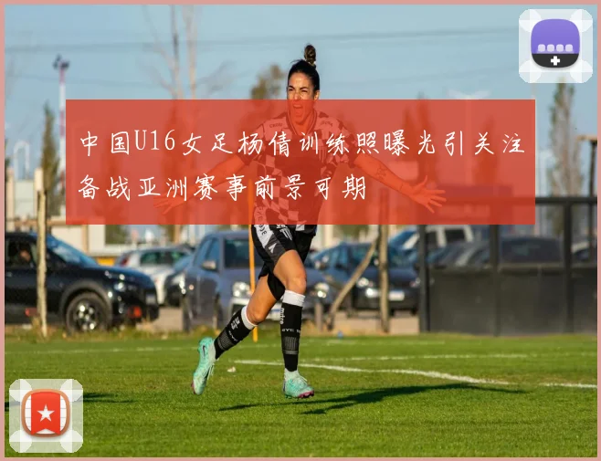 中国U16女足杨倩训练照曝光引关注备战亚洲赛事前景可期