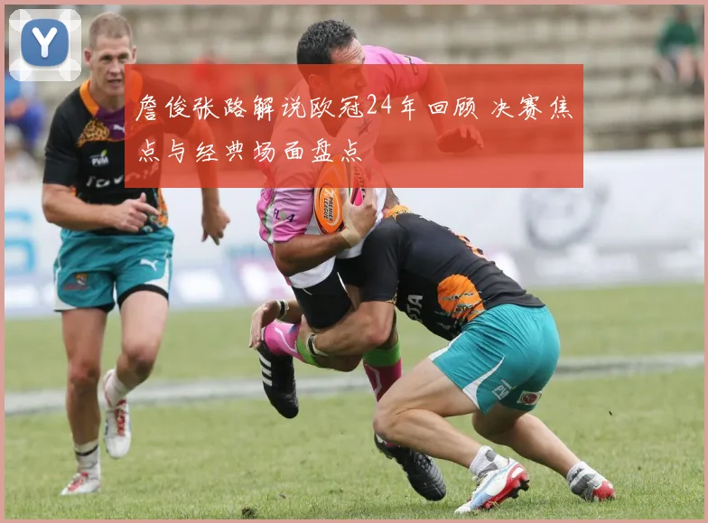 詹俊张路解说欧冠24年回顾 决赛焦点与经典场面盘点